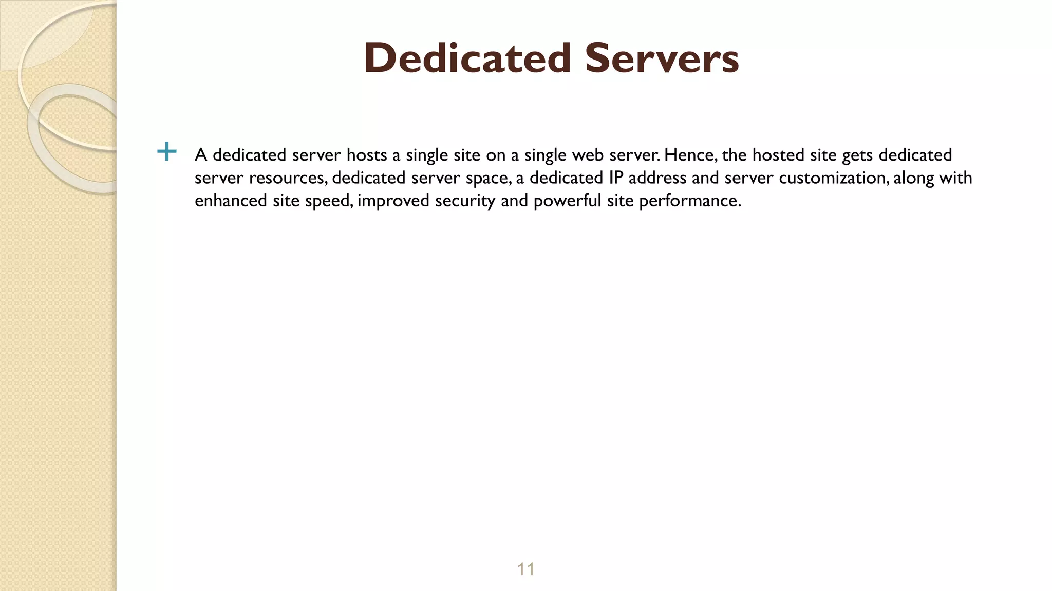  A dedicated server hosts a single site on a single web server. Hence, the hosted site gets dedicated
server resources, dedicated server space, a dedicated IP address and server customization, along with
enhanced site speed, improved security and powerful site performance.
11
Dedicated Servers
 
