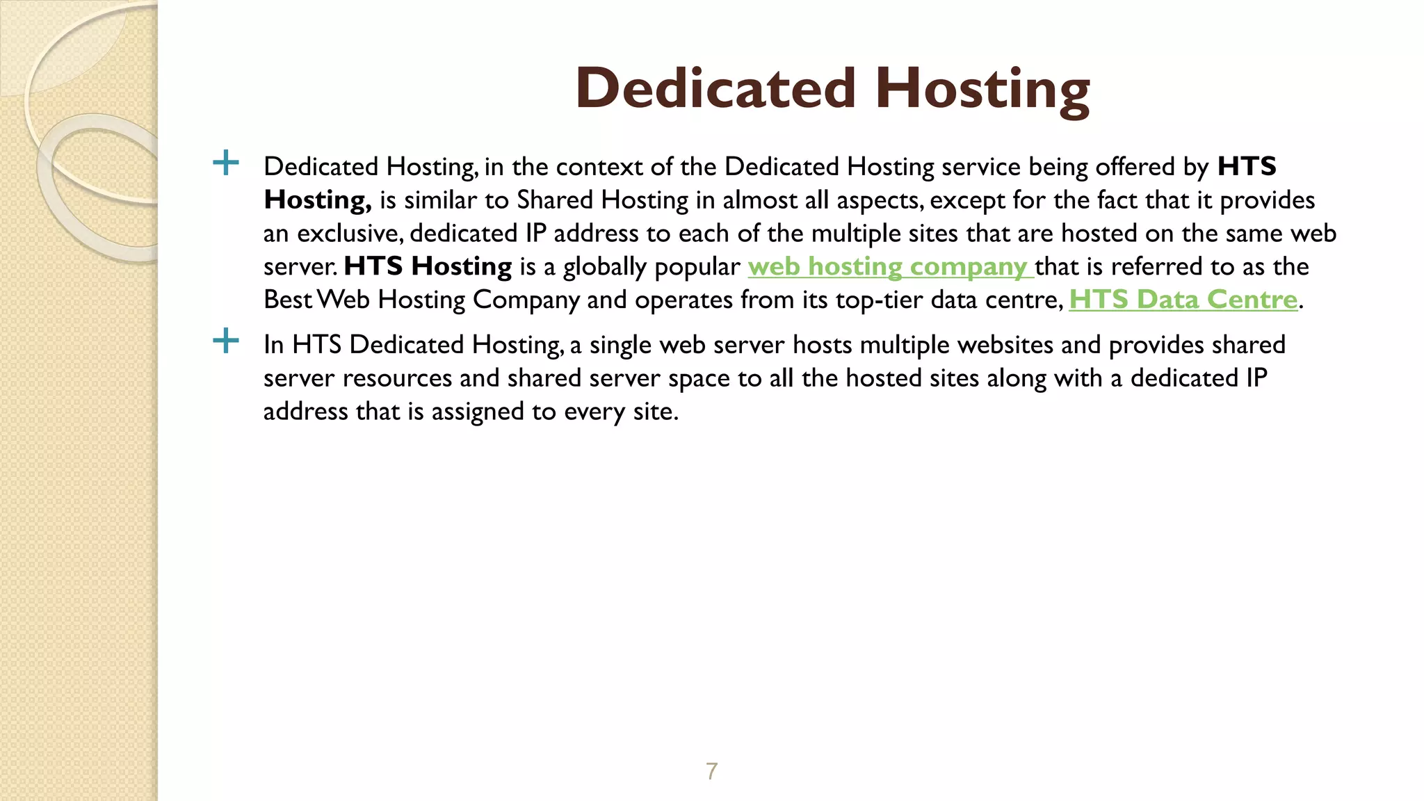  Dedicated Hosting, in the context of the Dedicated Hosting service being offered by HTS
Hosting, is similar to Shared Hosting in almost all aspects, except for the fact that it provides
an exclusive, dedicated IP address to each of the multiple sites that are hosted on the same web
server. HTS Hosting is a globally popular web hosting company that is referred to as the
BestWeb Hosting Company and operates from its top-tier data centre, HTS Data Centre.
 In HTS Dedicated Hosting, a single web server hosts multiple websites and provides shared
server resources and shared server space to all the hosted sites along with a dedicated IP
address that is assigned to every site.
7
Dedicated Hosting
 
