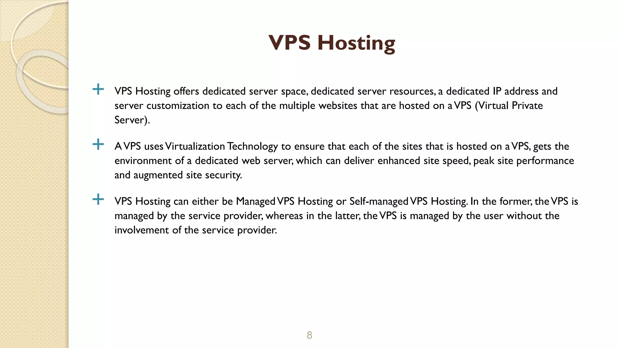 VPS Hosting offers dedicated server space, dedicated server resources, a dedicated IP address and
server customization to each of the multiple websites that are hosted on aVPS (Virtual Private
Server).
 AVPS usesVirtualization Technology to ensure that each of the sites that is hosted on aVPS, gets the
environment of a dedicated web server, which can deliver enhanced site speed, peak site performance
and augmented site security.
 VPS Hosting can either be ManagedVPS Hosting or Self-managedVPS Hosting. In the former, theVPS is
managed by the service provider, whereas in the latter, theVPS is managed by the user without the
involvement of the service provider.
8
VPS Hosting
 