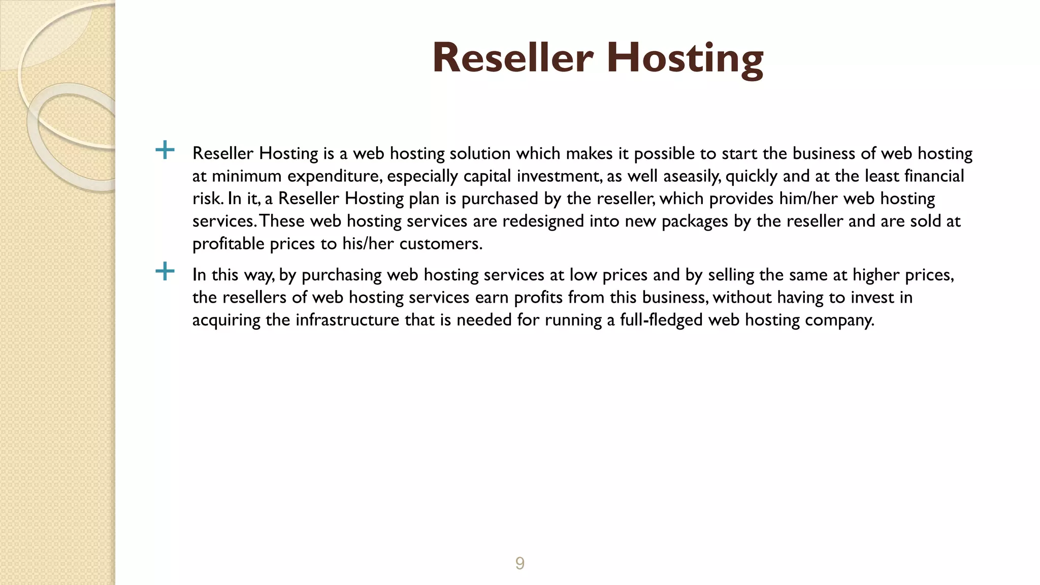  Reseller Hosting is a web hosting solution which makes it possible to start the business of web hosting
at minimum expenditure, especially capital investment, as well aseasily, quickly and at the least financial
risk. In it, a Reseller Hosting plan is purchased by the reseller, which provides him/her web hosting
services.These web hosting services are redesigned into new packages by the reseller and are sold at
profitable prices to his/her customers.
 In this way, by purchasing web hosting services at low prices and by selling the same at higher prices,
the resellers of web hosting services earn profits from this business, without having to invest in
acquiring the infrastructure that is needed for running a full-fledged web hosting company.
9
Reseller Hosting
 