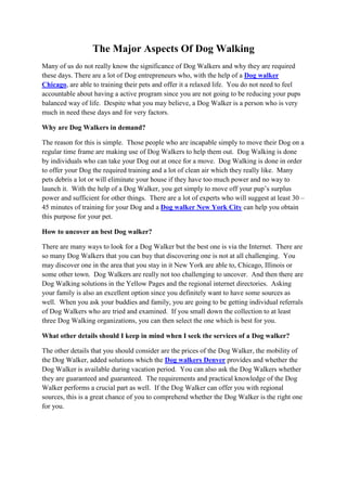 The Major Aspects Of Dog Walking
Many of us do not really know the significance of Dog Walkers and why they are required
these days. There are a lot of Dog entrepreneurs who, with the help of a Dog walker
Chicago, are able to training their pets and offer it a relaxed life. You do not need to feel
accountable about having a active program since you are not going to be reducing your pups
balanced way of life. Despite what you may believe, a Dog Walker is a person who is very
much in need these days and for very factors.

Why are Dog Walkers in demand?

The reason for this is simple. Those people who are incapable simply to move their Dog on a
regular time frame are making use of Dog Walkers to help them out. Dog Walking is done
by individuals who can take your Dog out at once for a move. Dog Walking is done in order
to offer your Dog the required training and a lot of clean air which they really like. Many
pets debris a lot or will eliminate your house if they have too much power and no way to
launch it. With the help of a Dog Walker, you get simply to move off your pup’s surplus
power and sufficient for other things. There are a lot of experts who will suggest at least 30 –
45 minutes of training for your Dog and a Dog walker New York City can help you obtain
this purpose for your pet.

How to uncover an best Dog walker?

There are many ways to look for a Dog Walker but the best one is via the Internet. There are
so many Dog Walkers that you can buy that discovering one is not at all challenging. You
may discover one in the area that you stay in it New York are able to, Chicago, Illinois or
some other town. Dog Walkers are really not too challenging to uncover. And then there are
Dog Walking solutions in the Yellow Pages and the regional internet directories. Asking
your family is also an excellent option since you definitely want to have some sources as
well. When you ask your buddies and family, you are going to be getting individual referrals
of Dog Walkers who are tried and examined. If you small down the collection to at least
three Dog Walking organizations, you can then select the one which is best for you.

What other details should I keep in mind when I seek the services of a Dog walker?

The other details that you should consider are the prices of the Dog Walker, the mobility of
the Dog Walker, added solutions which the Dog walkers Denver provides and whether the
Dog Walker is available during vacation period. You can also ask the Dog Walkers whether
they are guaranteed and guaranteed. The requirements and practical knowledge of the Dog
Walker performs a crucial part as well. If the Dog Walker can offer you with regional
sources, this is a great chance of you to comprehend whether the Dog Walker is the right one
for you.
 