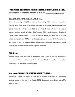 1
THE MAJOR DOWNTREND PUBLIC SECTOR UNDERTAKINGS IN INDIA
VARUN KESAVAN, RESEARCH SCHOLAR, E – MAIL ID – varunkesavan@yahoo.com
BHARAT SANCHAR NIGAM LTD (BSNL)
Bharat Sanchar Nigam ltd (BSNL) is the top loss making PSU in India. In the last three
financial years, BSNL has posted a total loss of Rs 18,380 crore. In FY18 alone BSNL's
losses increased by 82 per cent. BSNL serves its customers with a wide bouquet of
telecom services namely Wireline, CDMA mobile, GSM mobile, Internet, Broadband,
Carrier service, MPLS-VPN, VSAT, VoIP, IN Services, FTTH, etc. BSNL has 11.58 crore
cellular connections and 1.17 crore landline connections as on April 2019. For some time
now, BSNL is facing a financial crunch. It has started to impact its employees as the
company has delayed salaries on two separate occasions.
AIR INDIA
Since FY16 Air India has incurred a total loss of Rs 13,196 crore. The government
has tried to disinvest stake in Air India twice but failed. Now, talks are on about
third attempt at Air India's disinvestment.
MAHANAGAR TELEPHONE NIGAM LTD (MTNL)
Mahanagar Telephone Nigam ltd (MTNL) is another PSU that is consistently
making losses. In the last three fiscals, MTNL has made a combined loss of Rs
8,674.7 crore.
 