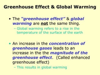 Greenhouse Effect & Global Warming
• The “greenhouse effect” & global
warming are not the same thing.
– Global warming refers to a rise in the
temperature of the surface of the earth
• An increase in the concentration of
greenhouse gases leads to an
increase in the the magnitude of the
greenhouse effect. (Called enhanced
greenhouse effect)
– This results in global warming
 