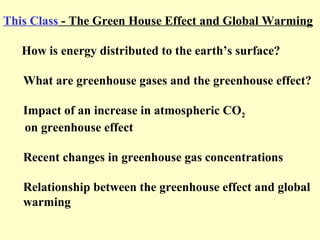 This Class - The Green House Effect and Global Warming
How is energy distributed to the earth’s surface?
What are greenhouse gases and the greenhouse effect?
Impact of an increase in atmospheric CO2
on greenhouse effect
Recent changes in greenhouse gas concentrations
Relationship between the greenhouse effect and global
warming
 