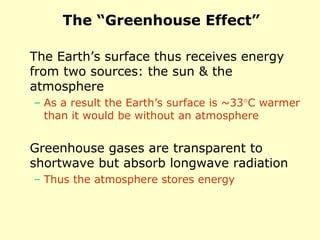The “Greenhouse Effect”
The Earth’s surface thus receives energy
from two sources: the sun & the
atmosphere
– As a result the Earth’s surface is ~33°C warmer
than it would be without an atmosphere
Greenhouse gases are transparent to
shortwave but absorb longwave radiation
– Thus the atmosphere stores energy
 