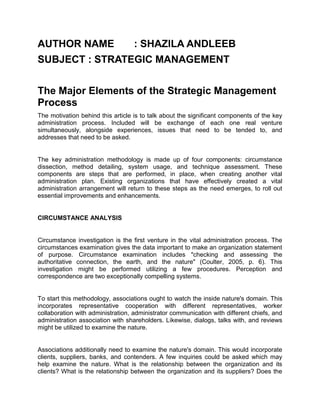 AUTHOR NAME : SHAZILA ANDLEEB
SUBJECT : STRATEGIC MANAGEMENT
The Major Elements of the Strategic Management
Process
The motivation behind this article is to talk about the significant components of the key
administration process. Included will be exchange of each one real venture
simultaneously, alongside experiences, issues that need to be tended to, and
addresses that need to be asked.
The key administration methodology is made up of four components: circumstance
dissection, method detailing, system usage, and technique assessment. These
components are steps that are performed, in place, when creating another vital
administration plan. Existing organizations that have effectively created a vital
administration arrangement will return to these steps as the need emerges, to roll out
essential improvements and enhancements.
CIRCUMSTANCE ANALYSIS
Circumstance investigation is the first venture in the vital administration process. The
circumstances examination gives the data important to make an organization statement
of purpose. Circumstance examination includes "checking and assessing the
authoritative connection, the earth, and the nature" (Coulter, 2005, p. 6). This
investigation might be performed utilizing a few procedures. Perception and
correspondence are two exceptionally compelling systems.
To start this methodology, associations ought to watch the inside nature's domain. This
incorporates representative cooperation with different representatives, worker
collaboration with administration, administrator communication with different chiefs, and
administration association with shareholders. Likewise, dialogs, talks with, and reviews
might be utilized to examine the nature.
Associations additionally need to examine the nature's domain. This would incorporate
clients, suppliers, banks, and contenders. A few inquiries could be asked which may
help examine the nature. What is the relationship between the organization and its
clients? What is the relationship between the organization and its suppliers? Does the
 