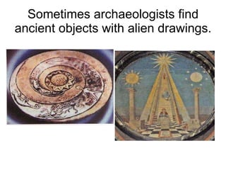 Sometimes archaeologists find ancient objects with alien drawings. 