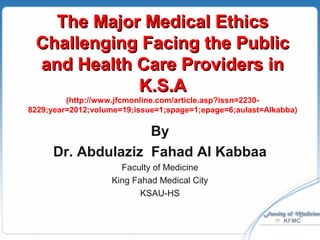 The Major Medical Ethics
Challenging Facing the Public
and Health Care Providers in
K.S.A

(http://www.jfcmonline.com/article.asp?issn=22308229;year=2012;volume=19;issue=1;spage=1;epage=6;aulast=Alkabba)

By
Dr. Abdulaziz Fahad Al Kabbaa
Faculty of Medicine
King Fahad Medical City
KSAU-HS

 