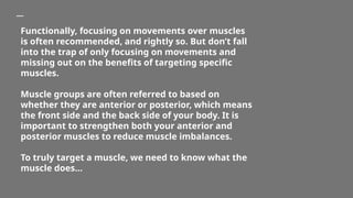Functionally, focusing on movements over muscles
is often recommended, and rightly so. But don’t fall
into the trap of only focusing on movements and
missing out on the benefits of targeting specific
muscles.
Muscle groups are often referred to based on
whether they are anterior or posterior, which means
the front side and the back side of your body. It is
important to strengthen both your anterior and
posterior muscles to reduce muscle imbalances.
To truly target a muscle, we need to know what the
muscle does…
 