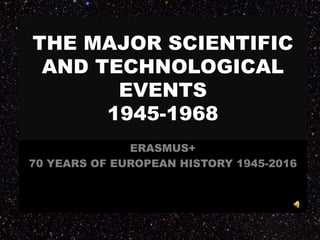 THE MAJOR SCIENTIFIC
AND TECHNOLOGICAL
EVENTS
1945-1968
ERASMUS+
70 YEARS OF EUROPEAN HISTORY 1945-2016
 