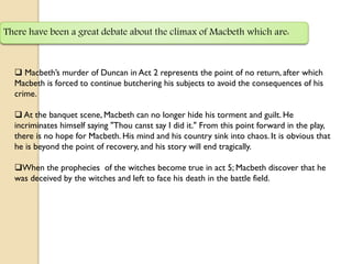 There have been a great debate about the climax of Macbeth which are:



   Macbeth’s murder of Duncan in Act 2 represents the point of no return, after which
  Macbeth is forced to continue butchering his subjects to avoid the consequences of his
  crime.

   At the banquet scene, Macbeth can no longer hide his torment and guilt. He
  incriminates himself saying "Thou canst say I did it." From this point forward in the play,
  there is no hope for Macbeth. His mind and his country sink into chaos. It is obvious that
  he is beyond the point of recovery, and his story will end tragically.

  When the prophecies of the witches become true in act 5; Macbeth discover that he
  was deceived by the witches and left to face his death in the battle field.
 