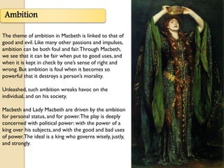 Ambition

The theme of ambition in Macbeth is linked to that of
good and evil. Like many other passions and impulses,
ambition can be both foul and fair. Through Macbeth,
we see that it can be fair when put to good uses, and
when it is kept in check by one’s sense of right and
wrong. But ambition is foul when it becomes so
powerful that it destroys a person’s morality.

Unleashed, such ambition wreaks havoc on the
individual, and on his society.

Macbeth and Lady Macbeth are driven by the ambition
for personal status, and for power. The play is deeply
concerned with political power: with the power of a
king over his subjects, and with the good and bad uses
of power. The ideal is a king who governs wisely, justly,
and strongly.
 