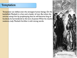 Temptation

Temptation can defeat even the strongest human beings. On the
battlefield, Macbeth is a lion and a leader of men. But when the
witches tempt him by prophesying that he will become king of
Scotland, he Surrendered to the lure of power. When his resolve
weakens, Lady Macbeth fortifies it with strong words.
 
