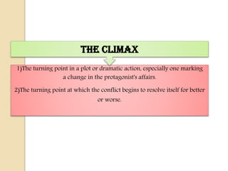 The Climax
1)The turning point in a plot or dramatic action, especially one marking
                 a change in the protagonist's affairs.

2)The turning point at which the conflict begins to resolve itself for better
                                 or worse.
 
