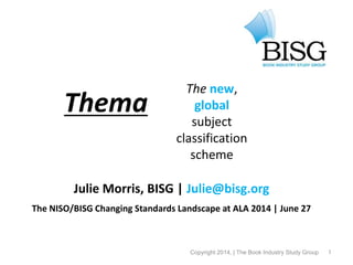 1
Thema
Julie Morris, BISG | Julie@bisg.org
The NISO/BISG Changing Standards Landscape at ALA 2014 | June 27
© 2013, the Book Industry Study Group, Inc.
The new,
global
subject
classification
scheme
Copyright 2014, | The Book Industry Study Group
 