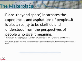 The Makerplace
Place (beyond space) incarnates the
experiences and aspirations of people…it
is also a reality to be clarified and
understood from the perspectives of
people who give it meaning.
- Yi-Fu Tuan, Philosopher, author, and Emeritus Professor of Geography at UW-Madison
Tuan, Y. (1977). Space and Place: The Perspective of Experience. Minneapolis, MN: University of Minnesota
Press
 