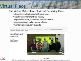 Virtual Place
The Virtual Makerplace: A Virtual Gathering Place
• cloud technologies and software tools
• creative environment for inquiry,
experimentation, invention, and discovery
• organization of collaborative efforts
•mentors and industry experts
SOL Community Project – Stony Brook Leadership 101 - https://stonybrook.digication.com/sol-community
 