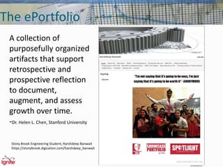 The ePortfolio
A collection of
purposefully organized
artifacts that support
retrospective and
prospective reflection
to document,
augment, and assess
growth over time.
-Dr. Helen L. Chen, Stanford University
Stony Brook Engineering Student, Harshdeep Banwait
https://stonybrook.digication.com/harshdeep_banwait
 