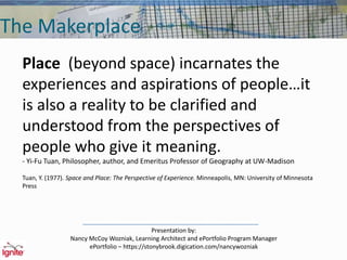 The Makerplace
Place (beyond space) incarnates the
experiences and aspirations of people…it
is also a reality to be clarified and
understood from the perspectives of
people who give it meaning.
- Yi-Fu Tuan, Philosopher, author, and Emeritus Professor of Geography at UW-Madison
Tuan, Y. (1977). Space and Place: The Perspective of Experience. Minneapolis, MN: University of Minnesota
Press
Presentation by:
Nancy McCoy Wozniak, Learning Architect and ePortfolio Program Manager
ePortfolio – https://stonybrook.digication.com/nancywozniak
 