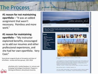 The Process
#1 reason for not maintaining
eportfolio – “It was an added
assignment that wasn’t
necessary. Pointless and more
work.”
#1 reason for maintaining
eportfolio – “My instructor
explained benefits, encouraged
us to add our resumes and other
professional experiences, and
she had her own eportfolio. Very
Cool.”
Stony Brook Longevity Study on Perception and Value of
ePortfolios - surveys and focus groups , 2011-2014
ePortfolio of Dr. Cynthia Davidson, Sr. Lecturer and
Emerging Technologies Coordinator, Program in
Writing and Rhetoric, Stony Brook University
 