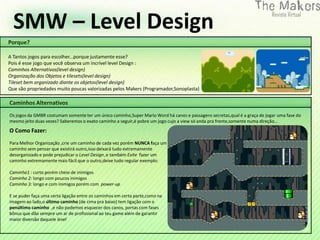 SMW – Level Design




                                                                    0
Porque?

A Tantos jogos para escolher...porque justamente esse?
Pois é esse jogo que você observa um incrível level Design :
Caminhos Alternativos(level design)
Organização dos Objetos e tilesets(level design)
Tileset bem organizado diante os objetos(level design)
Que são propriedades muito poucas valorizadas pelos Makers (Programador,Sonoplasta)

Caminhos Alternativos
Os jogos da GMBR costumam somente ter um único caminho,Super Mario Word há canos e passagens secretas,qual é a graça de jogar uma fase do
mesmo jeito duas vezes? Saberemos o exato caminho a seguir,é pobre um jogo cujo a view só anda pra frente,somente numa direção...
O Como Fazer:
Para Melhor Organização ,crie um caminho de cada vez porém NUNCA faça um
caminho sem pensar que existirá outro,isso deixará tudo extremamente
desorganizado e pode prejudicar o Level Design ,e também Evite fazer um
caminho extremamente mais fácil que o outro,deixe tudo regular exemplo:

Caminho1 : curto porém cheio de inimigos
Caminho 2: longo com poucos inimigos
Caminho 3: longo e com inimigos porém com power-up

E se puder faça uma certa ligação entre os caminhos em certa parte,como na
imagem ao lado,o último caminho (de cima pra baixo) tem ligação com o
penúltimo caminho ,e não podemos esquecer dos canos, portas com fases
bônus que dão sempre um ar de profissional ao teu game além de garantir
maior diversão daquele level
 