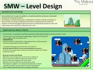 SMW – Level Design




                                                                         0
Importância do Level Design

de que adianta ter um jogo com gráficos e sonoplastia perfeitos sendo que a elaboração
das fases foi totalmente precária?
Level Design é a perfeita organização e elaboração dos objetos e tilesets envolvidos na
fase,formando um Design completamente atraente e divertido,além de influenciar
bastante na diversão do jogador,toda fase tem de ser elaborada pensando em como será
o game play, assim você já tem a ideia de como a criar


 Organização dos objetos e tilesets

 Como já foi dito: “Level Design é a perfeita organização e elaboração dos objetos e tilesets envolvidos na fase”
 “Criei uma fase, fiz ela toda usando 3 objetos,agora depois de um tempo criei
 mais um objeto então vou adicionar nela.”
 NÃÃÃÃÃÃÕOOO
 Isso jamais poderá ser feito,devido a organização da fase e ao fato de pensar:




                                                                                                                    O que não fazer:
 “como será o game play na hora da criação?”

 “Usei tileset 16x16 agora pra próxima fase usarei 32x32 :3”
 No No No Noooo No No No I never let you goooôôô its now never ...
 Isso deixará uma imagem pouco profissional ,passando imagem de um Maker
 totalmente iniciante

 Dicas para um bom Level Desing:
 •Não bote muitos inimigos perto um do outro (no máximo 3)
 •Crie conjuntos de moedas em lugares que devemos saltar
 •Chuva e Neve caem muito bem em certos levels
 •Mundos com temas diferentes são sempre bem vindos
 •Não engane seu jogador com moedas apontando para um abismo
 •cuidado com power-ups que aparecem muito frequentemente
 •Lifes e Poderes Especiais devem ficar em lugares escondidos
 