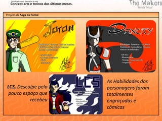 Classificado como Exposição do mês
   Concept arts e treinos dos últimos meses.


Projeto da Saga da Fonte:




                                               As Habilidades dos
LCS, Desculpe pelo                             personagens foram
 pouco espaço que                              totalmentes
          recebeu                              engraçadas e
                                               cômicas
 