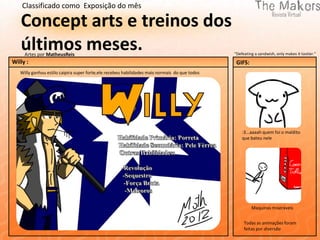 Classificado como Exposição do mês

   Concept arts e treinos dos
   últimos meses.
     Artes por MatheusReis                                                                     "Defeating a sandwish, only makes it tastier."
Willy :                                                                                         GIFS:
   Willy ganhou estilo caipira super forte,ele recebeu habilidades mais normais do que todos




                                                                                                   :3...aaaah quem foi o maldito
                                                                                                   que bateu nele




                                                                                                        Maquinas miseráveis


                                                                                                    Todas as animações foram
                                                                                                    feitas por diversão
 