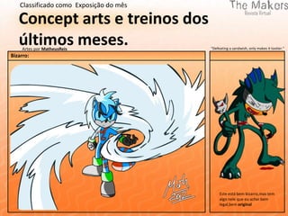 Classificado como Exposição do mês

   Concept arts e treinos dos
   últimos meses.
     Artes por MatheusReis               "Defeating a sandwish, only makes it tastier."
Bizarro:




                                              Este está bem bizarro,mas tem
                                              algo nele que eu achei bem
                                              legal,bem original
 