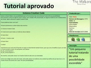Tutorial aprovado
                                         Instance Creation Code                                                        Produzido por :
Existe no Game Maker uma possibilidade que eu fui encontrar faz uma semana,É muito útil essa possibilidade.
Para acessá-la, entre em alguma room e clique, com o botão CTRL pressionado, em alguma instância com o botão direito
                                                                                                                       Nick: Pedrø
do mouse. Agora seleciona a opção Creation Code.                                                                       Número de Mensagens: 3774
                                                                                                                       Idade: 16
O que podemos fazer com isso?                                                                                          Especialidade:
                                                                                                                       Game Maker
Primeiro lembremos a ordem básica dos eventos:
                                                                                                                       Matemática
1- Instance Creation Code                                                                                              Química
                                                                                                                       Inglês
2- Create (serve para todas as instâncias desse objeto)                                                                Data de inscrição:26/07/2008

3- Game Start                                                                                                          Plataformas:
4- Room - Creation code

5- Room Start

E então?
                                                                                                                       Descrição:
Suponhamos que você está lá fazendo um jogo ao estilo Worlds Hardest Game, quer que uma armadilha vá para um lado
e a outra vá para o outro. Ai você pensa, vou colocar:
(id_de_uma).hspeed=5
                                                                                                                       “Um pequeno
(id_de_outra).hspeed=-5                                                                                                tutorial tratando
No entanto, você pode colocar no Creation Code de cada uma sua velocidade.
                                                                                                                       de uma
Como esse código vem antes do Create, você pode colocar na instância uma variável que defina de que tipo ela é, e no
Create mover de acordo com o tipo. Há várias possibilidades.                                                           possibilidade
                                                                                                                       escondida”
 