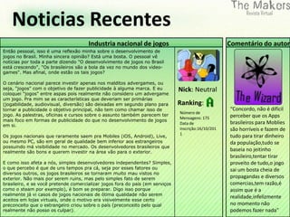 Noticias Recentes
                                      Industria nacional de jogos                                    Comentário do autor
Então pessoal, isso é uma reflexão minha sobre o desenvolvimento de
jogos no Brasil. Minha sincera opinião? Está uma bosta. O pessoal vê
notícias por toda a parte dizendo "O desenvolvimento de jogos no Brasil
está crescendo", "Os brasileiros são a bola da vez no mundo dos video-
games". Mas afinal, onde estão os tais jogos?

O cenário nacional parece investir apenas nos malditos advergames, ou
seja, "jogos" com o objetivo de fazer publicidade à alguma marca. E eu         Nick: Neutral
coloquei "jogos" entre aspas pois realmente não considero um advergame
um jogo. Pra mim se as características que deveriam ser primárias
(jogabilidade, audiovisual, diversão) são deixadas em segundo plano para       Ranking:
tornar a publicidade o objetivo principal, não tem como chamar isso de                               “Concordo, não é difícil
                                                                               Número de
jogo. As palestras, oficinas e cursos sobre o assunto também parecem ter                             perceber que os Apps
                                                                               Mensagens: 175
mais foco em formas de publicidade do que no desenvolvimento de jogos
em si.                                                                         Data de               brasileiros para Moblies
                                                                               inscrição:16/10/201   são horríveis e fazem de
                                                                               1
Os jogos nacionais que raramente saem pra Mobiles (iOS, Android), Live,                              tudo para tirar dinheiro
ou mesmo PC, são em geral de qualidade bem inferior aos estrangeiros                                 da população,tudo se
possuindo má visibilidade no mercado. Os desenvolvedores brasileiros que
realmente são bons e querem investir na área vão para o exterior.
                                                                                                     baseia no jeitinho
                                                                                                     brasileiro,tentar tirar
E como isso afeta a nós, simples desenvolvedores independentes? Simples,                             proveito de tudo,o jogo
o que percebo é que de uns tempos pra cá, seja por esses fatores ou                                  sai um bosta cheia de
diversos outros, os jogos brasileiros se tornaram muito mau vistos no
exterior. Não mais por serem ruins, mas pelo simples fato de serem                                   propagandas e diversos
brasileiro, e se você pretende comercializar jogos fora do país (em serviços                         comercias,tem razão,é
como o steam por exemplo), é bom se preparar. Digo isso porque                                       assim que é a
realmente já vi casos de jogos nacionais de ótima qualidade não serem
                                                                                                     realidade,infelizmente
aceitos em lojas virtuais, onde o motivo era visivelmente esse certo
preconceito que o estrangeiro criou sobre o país (preconceito pelo qual                              no momento não
realmente não posso os culpar).                                                                      podemos fazer nada”
 