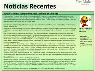 Noticias Recentes
Futuro Game Maker Studio dando Dinheiro de Verdade !
E ai pessoal, blz? eu estava aqui no fórum lendo o tópico do City Guardians Imagens para Android quando pensei: qual
ferramenta joton vai usar para criar o game para Android? pesquisei no google e achei este post que acho que pode ate
animar mais vcs em relação ao gm studio, lembrando, não fui eu, todas a partes escritas: eu que fiz, ou relativas a mim são
relativas a o outro cara que eu nem sei o nome, ai vai:

Se você chegou até este artigo, é bem provável, que você tenha interesse em fazer jogos , seja para PC, para iPhone, para
Android, para Mac, etc.
Antigamente, nos primórdios da informática , quando surgiram os primeiros joguinhos, era um processo bem complicado a
criação, porém como avanço, foram criados também algumas ferramentas, que hoje em dia ajudam em muito a criação de
                                                                                                                              Nick: Arkades
jogos.                                                                                                                        Games
Criar um jogo como por exemplo Call of Duty Black Ops , e outros do gênero, realmente não é um processo rápido, e é
necessário uma grande equipe, e mesmo assim o game leva meses para ser produzido, pois além de programação, requer
pessoas com experiência em modelagem 3D, criação de imagens, sprites, etc.                                                    Número de
Sendo assim, a forma mais acessível atualmente, é a c riação de jogos 2D, pois estes podem ser criados em um tempo muito      Mensagens: 87
menor, e não é por isso que não vão fazer sucesso. Você já deve ter ouvido falar, de Angry Birds por exemplo, que surgiu      Especialidade: Sono
inicialmente para o iPhone.                                                                                                   plasta, Music, Remix
É um jogo totalmente 2D, porém que fatura milhões, de tanto sucesso que fez. Teve em 1 ano, 50 milhões de downloads,          Data de
segundo uma estimativa. Mais de U$8 milhões em faturamento na Appstore, e com estimativa de chegar a U$1 milhão por           inscrição:03/04/201
mês na versão para Android , que é gratuíta e contém anúncios. É algo que você poderia ter feito. Outro jogo de sucesso,      2
também do iPhone, é o jogo Doodle Jump , muito simples, porém deixou os criadores ricos, e vendeu também milhões de
cópias. Foi criado por pessoas comuns, e sem muitos recursos…
Ambos os jogos citados, já possuem versões para o Android do Google , e fazendo muito sucesso. Acredito então,que estes
simples 2 exemplos, já devemter sido suficientes para você decidir que quer fazer jogos para a plataformaiOS, do iPhone, ou
para o Android…
Que tal desenvolver para Android e iOs ? Veja qual escolher!
Existem muitas empresas e/ou pessoas comuns fazendo muito dinheiro, desenvolvendo em ambas as plataformas… Porém,
eu como já desenvolvi para ambas, afirmo que, vender algo na loja da Apple, é muito mais fácil, do que vender no Android
Market. Meu jogo por exemplo, Save Cubes , para iPad, vendeu no primeiro dia, a U$ 2,99 10 cópias. Imagem do jogo ao
lado. Depois caiu, então sempre vario o preço, U$ 0,99 e U$ 1,99, mas mesmo assim é dificil vender menos de 3 ou 4 cópias
por d ia.
Resolvi deixar Save Cubes HD, gratuíto por um dia para ver a festa. Teve então mais de 1000 downloads.
 