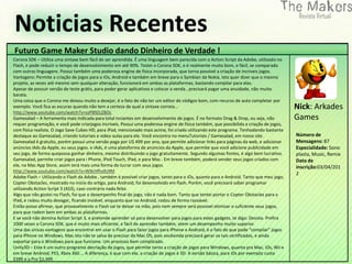 Noticias Recentes
Futuro Game Maker Studio dando Dinheiro de Verdade !
Corona SDK – Utiliza uma sintaxe bem fácil de ser aprendida. É uma linguagem bem parecida com o Action Script da Adobe, utilizado no
Flash, e pode reduzir o tempo de desenvolvimento em até 90%. Testei o Corona SDK, e é realmente muito bom, e fácil, se comparado
com outras linguagens. Possui também uma poderosa engine de física incorporada, que torna possível a criação de incríveis jogos.
Vantagens: Permite a criação de jogos para o iOs, Android e também em breve para o Symbian da Nokia. Isto quer dizer que o mesmo
projeto, as vezes até mesmo sem qualquer alteração, funcionará em ambas as plataformas, bastando compilar para elas.
Apesar de possuir versão de teste grátis, para poder gerar aplicativos e colocar a venda , precisará pagar uma anuidade, não muito
barata.
Uma coisa que o Corona me deixou muito a desejar, é o fato de não ter um editor de códigos bom, com recurso de auto completar por
exemplo. Você fica as escuras quando não tem a certeza de qual a sintaxe correta…                                                         Nick: Arkades
http://www.youtube.com/watch?v=vzP89ZcZBOc
Gamesalad – A ferramenta mais indicada para total inciantes em desenvolvimento de jogos. É no formato Drag & Drop, ou seja, não           Games
requer programação, e você pode criarjogos incríveis. Possui uma poderosa engine de física também, que possibilida a criação de jogos,
com física realista. O Jogo Save Cubes HD, para iPad, mencionado mais acima, foi criado utilizando este programa. Tenhodando bastante
destaque ao Gamesalad, criando tutoriais e video aulas para ele. Você encontra no menuTutoriais / Gamesalad, em nosso site.               Número de
Gamesalad é gratuíto, porém possui uma versão paga por U$ 499 por ano, que permite adicionar links para páginas da web, e adicionar       Mensagens: 87
anúncios iAds da Apple, eu seus jogos. o iAds, é uma plataforma de anúncios da Apple, que permite que você adicione publicidade em        Especialidade: Sono
seu jogo, de forma quepossa ganhar dinheiro, mesmo distribuindo o jogo gratuítamente. Segundo algumas fontes, é algo bem lucrativo.       plasta, Music, Remix
Gamesalad, permite criar jogos para i Phone, iPod Touch, iPad, e para Mac . Em breve também, poderá vender seus jogos criados com         Data de
ele, na Mac App Store, assim terá mais uma forma de lucrar com seus jogos.                                                                inscrição:03/04/201
http://www.youtube.com/watch?v=W9cHfhx9z9M
                                                                                                                                          2
Adobe Flash – Utilizando o Flash da Adobe , também é possível criar jogos, tanto para o iOs, quanto para o Android. Tanto que meu jogo,
Copter Obstacles, mostrado no início do artigo, para Android, foi desenvolvido em flash. Porém, você precisará saber programar
utilizando Action Script 3 (AS3), caso contrário nada feito.
Algo que não gostei no Flash, foi que o desempenho final do jogo, não é nada bom. Tanto que tentei portar o Copter Obstacles para o
iPad, e rodou muito devagar, ficando inviável, enquanto que no Android, rodou de forma razoável.
Então posso afirmar, que provavelmente o Flash vai te deixar na mão, pois nem sempre será possível otimizar o suficiente seus jogos,
para que rodem bem em ambas as plataformas.
E se você não domina Action Script 3, e pretende aprender só para desenvolver para jogos para estes gadgets, te digo: Desista. Prefira
1000 vezes o Corona SDK, que é muito mais eficiente, e fácil de aprender também, etem um desempenho muito superior.
Uma das únicas vantagens que encontrei em usar o Flash para fazer jogos para iPhone e Android, é o fato de que pode “compilar” jogos
para iPhone no Windows. Mas isto não te salva de precisar do Mac OS, pois vocêainda precisará gerar os tais certificados, e ainda
exportar para o Windows para que funcione. Um processo bem complicado.
Unity3D – Este é um outro programa decriação de jogos, que permite tanto a criação de jogos para Windows, quanto pra Mac, iOs, Wii e
em breve Android, PS3, Xbox 360…. A diferença, é que com ele, a criação de jogos é 3D. A versão básica, para iOs por exemplo custa
$399 e a Pro $1,499
 
