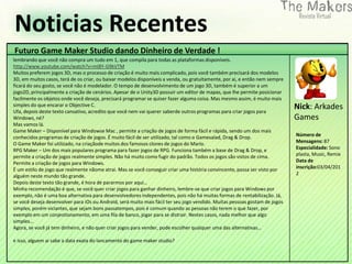 Noticias Recentes
Futuro Game Maker Studio dando Dinheiro de Verdade !
lembrando que você não compra um tudo em 1, que compila para todas as plataformas disponíveis.
http://www.youtube.com/watch?v=mI8Y-G9kVTM
Muitos preferem jogos 3D, mas o processo de criação é muito mais complicado, pois você também precisará dos modelos
3D, em muitos casos, terá de os criar, ou baixar modelos disponíveis a venda, ou gratuitamente, por ai, e então nem sempre
ficará do seu gosto, se você não é modelador. O tempo de desenvolvimento de um jogo 3D, também é superior a um
jogo2D, principalmente a criação de cenários. Apesar de o Unity3D possuir um editor de mapas, que lhe permite posicionar
facilmente os objetos onde você deseja, precisará programar se quiser fazer alguma coisa. Mas mesmo assim, é muito mais
simples do que encarar o Objective C.
Ufa, depois deste texto cansativo, acredito que você nem vai querer saberde outros programas para criar jogos para
                                                                                                                             Nick: Arkades
Windows, né?                                                                                                                 Games
Mas vamos lá.
Game Maker – Disponível para Windowse Mac , permite a criação de jogos de forma fácil e rápida, sendo um dos mais
conhecidos programas de criação de jogos. É muito fácil de ser utilizado, tal como o Gamesalad, Drag & Drop.                 Número de
O Game Maker foi utilizado, na criaçãode muitos dos famosos clones de jogos do Mario.                                        Mensagens: 87
RPG Maker – Um dos mais populares programa para fazer jogos de RPG. Funciona também a base de Drag & Drop, e                 Especialidade: Sono
permite a criação de jogos realmente simples. Não há muito como fugir do padrão. Todos os jogos são vistos de cima.          plasta, Music, Remix
Permite a criação de jogos para Windows.                                                                                     Data de
É um estilo de jogo que realmente nãome atrai. Mas se você conseguir criar uma história convincente, possa ser visto por     inscrição:03/04/201
alguém neste mundo tão grande.                                                                                               2
Depois deste texto tão grande, é hora de pararmos por aqui…
Minha recomendação é que, se você quer criar jogos para ganhar dinheiro, lembre-se que criar jogos para Windows por
exemplo, não é uma boa alternativa para desenvolvedores independentes, pois não há muitas formas de rentabilização. Já,
se você deseja desenvolver para iOs ou Android, será muito mais fácil ter seu jogo vendido. Muitas pessoas gostam de jogos
simples, porém viciantes, que sejam bons passatempos, pois é comum quando as pessoas não terem o que fazer, por
exemplo em um conjestionamento, em uma fila de banco, jogar para se distrair. Nestes casos, nada melhor que algo
simples…
Agora, se você já tem dinheiro, e não quer criar jogos para vender, pode escolher qualquer uma das alternativas…

e isso, alguem ai sabe a data exata do lancamento do game maker studio?
 