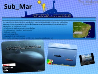 Sub_Mar
Um Jogo feito por Joton,na minha opinião é um jogo com a jogabilidade intuitiva com gráficos bem
legais ,porém com programação ruim,e não foi exatamente isso que observei nesse jogo,porém o
jogo poderia ter muita coisa a mais:
•as bolinhas de oxigênio parecerem com bolhas
•os gráficos serem mais bem “posicionados”
•HUD mais intuitiva
•coerência nos gráficos
•o jogo poderia ter mais recursos
Entre muitos outros,porém o jogo também tem muuuuita coisa boa por vir
 