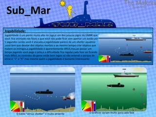 Sub_Mar
Jogabilidade:
Jogabilidade é um ponto muito alto no jogo,é um dos poucos jogos da GMBR que
você fica animado nas fases e que você não pode ficar sem apertar um botão por
5 segundos senão você é atacado,a jogabilidade parece de um shotter aquático
,você tem que desviar dos objetos mortais e ao mesmo tempo criar objetos que
matem os inimigos,a jogabilidade é aparentemente difícil,mas,ao passar um
tempo jogando você pega o jeito,e a dificuldade fica regular,cada fase vai ficando
mais difícil, os controles do game estão bem legais só não entendi o porque de
atirar é “J” e “K” mas mesmo assim a jogabilidade é bastante interessante




          O Estilo “versus shotter” é muito atraente                      O Gráficos variam muito para cada fase
 