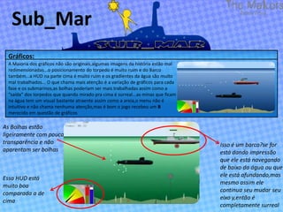 Sub_Mar
  Gráficos:
  A Maioria dos gráficos não são originais,algumas imagens da história estão mal
  redimensionadas...o posicionamento do torpedo é muito ruim e do Barco
  também...a HUD na parte cima é muito ruim e os gradientes da água são muito
  mal trabalhados... O que chama mais atenção é a variação de gráficos para cada
  fase e os submarinos,as bolhas poderiam ser mais trabalhadas assim como a
  “saída” dos torpedos que quando mirado pra cima é surreal...as minas que ficam
  na água tem um visual bastante atraente assim como a areia,o menu não é
  intuitivo e não chama nenhuma atenção,mas é bom o jogo recebeu um B
  merecido em questão de gráficos

As Bolhas estão
ligeiramente com pouca
transparência e não                                                                Isso é um barco?se for
aparentam ser bolhas                                                               está dando impressão
                                                                                   que ele está navegando
                                                                                   de baixo da água ou que
                                                                                   ele está afundando,mas
Essa HUD está
                                                                                   mesmo assim ele
muito boa
                                                                                   continua seu mudar seu
comparada a de
                                                                                   eixo y,então é
cima
                                                                                   completamente surreal
 