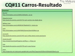 CQ#11 Carros-Resultado
Download
Neutral
http://dl.dropbox.com/u/22691219/battle_car.zip

theguitarmester
http://gmbr.forumeiros.com/t21712-cq11-senhor-da-cidade-demo

William Lima
http://dl.dropbox.com/u/40305167/Battle%27s_tractor.zip

saim
http://dl.dropbox.com/u/43478302/Games/Saim%20Kart.zip

cascavelo
http://gmbr.forumeiros.com/t21767-cq11-trilhas-demo-nome-provisorio

shatterhand22
http://shatterhand.beatthegame.net/Race_n_Chase.rar

livsk
http://gmbr.forumeiros.com/t21770-cq11-crazy-license

joqus
http://cogumlos-em-toda-parte.googlecode.com/files/Cogumeos%20em%20toda%20parte.zip
 