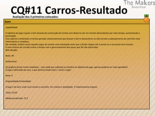 CQ#11 Carros-Resultado
       Avaliação dos 3 primeiros colocados:
Saim
Jogabilidade

O objetivo do jogo é guiar o kart através da construção de trechos sem deixá-lo cair em trechos discordantes por mais tempo, aumentando a
pontuação.
Esse objetivo combinado a trechos gerados aleatoriamente que forçam o kart a desacelerar ou não tornam o planejamento do caminho mais
interessante e complexo.
Na verdade, lembra muito aqueles jogos de montar uma tubulação antes que o fluido chegue até a ponta ou a um ponto sem encaixe.
É uma mistura de corrida contra o tempo com o gerenciamento das peças que lhe são oferecidas.
Belo desafio.

Nota: 40

Audiovisual

Os gráficos foram muito simplistas... mas nada que subtraia ou interfira no objetivo do jogo, apenas poderia ser mais agradável.
O jogo é abstraído de sons, o que diminui ainda mais o 'sentir o jogo'.

Nota: 9

Originalidade/Criatividade

O jogo é de kart, onde você monta o caminho. Foi criativo e desafiador. É relativamente original.

Total: 21/25

Média ponderada: 27,5
 
