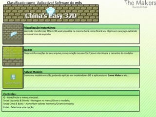 Classificado como Aplicativo/ Software do mês




                  Visualização Instantânea
                  Além de transformar 2D em 3D,você visualiza na mesma hora como ficará seu objeto em seu jogo,evitando
                  erros na hora de exportar




                  Dados
                  Veja as informações de seu arquivo,como rotação no eixo X e Y,zoom da câmera e tamanho do modelos




                  Salvar Modelo
                  Salve seu modelo em d3d,podendo aplicar em modeladores 3D e aplicando no Game Maker e etc...




Controles:
Q - Abre/Fecha o menu principal;
Setas Esquerda & Direita - Navegam no menu/Giram o modelo;
Setas Cima & Baixo - Aumentam valores no menu/Giram o modelo;
Enter - Seleciona uma opção;
 