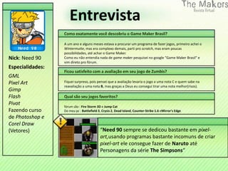 Entrevista
                  Como exatamente você descobriu o Game Maker Brasil?

                  A um ano e alguns meses estava a procurar um programa de fazer jogos, primeiro achei o
                  Wintermutte, mas era complexo demais, parti pro scratch, mas eram poucas
                  possibilidades, até achar o Game Maker.
Nick: Need 90     Como eu não entendia nada de game maker pesquisei no google "Game Maker Brasil" e
                  vim direto pro fórum.
Especialidades:
                  Ficou satisfeito com a avaliação em seu jogo de Zumbis?
GML
Pixel Art         Fiquei surpreso, pois pensei que a avaliação levaria o jogo a uma nota C e quem sabe na
                  reavaliação a uma nota B, mas graças a Deus eu consegui tirar uma nota melhor(risos).
Gimp
Flash             Qual são seu jogos favoritos?
Pivot             fórum são : Fire Storm 3D e Jump Cat
Fazendo curso     Do meu pc : Battlefield 3, Crysis 2, Dead Island, Counter-Strike 1.6 eMirror's Edge
de Photoshop e
Corel Draw
(Vetores)                                  “Need 90 sempre se dedicou bastante em pixel-
                                           art,usando programas bastante incomuns de criar
                                           pixel-art ele consegue fazer de Naruto até
                                           Personagens da série The Simpsons“
 