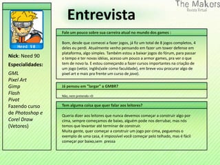 Entrevista
                  Fale um pouco sobre sua carreira atual no mundo dos games :

                  Bom, desde que comecei a fazer jogos, já fiz um total de 8 jogos completos, 4
                  deles eu perdi. Atualmente venho pensando em fazer um tower defense em
                  plataforma, algo simples. Também estou a baixar jogos do fórum, para passar
Nick: Need 90     o tempo e ter novas idéias, acesso um pouco a armor games, pra ver o que
Especialidades:   tem de novo la. E estou começando a fazer cursos importantes na criação de
                  um jogo (vetor, inglês(vale como faculdade), em breve vou procurar algo de
GML               pixel art e mais pra frente um curso de java).
Pixel Art
Gimp              Já pensou em "largar" a GMBR?
Flash             Não, nem pretendo =D
Pivot
Fazendo curso     Tem alguma coisa que quer falar aos leitores?
de Photoshop e    Queria dizer aos leitores que nunca devemos começar a construir algo por
Corel Draw        cima, sempre começamos de baixo, alguém pode nos derrubar, mas nós
(Vetores)         temos que levantar até terminar de construir.
                  Muita gente, quer começar a construir um jogo por cima, peguemos o
                  exemplo de uma casa, é impossível você começar pelo telhado, mas é fácil
                  começar por baixo,sem pressa
 