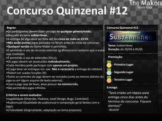 Concurso Quinzenal #12
 Regras:                                                                     Concurso Quinzenal #12
•Os participantes devem fazer um jogo de qualquer gênero/estilo,
adequado ao tema subterrâneo.
•A entrega do jogo deve ser feita até dia cinco de maio as 23:59;
•Não serão aceitos jogos postados no fórum antes do início do concurso;
•Qualquer versão do Game Maker é permitida;                                   Tema: Subterrâneo
•É permitido o uso de recursos externos (gráficos/sons) contanto que o autor Duração: de 20/04 à 05/05
seja creditado;
•É permitido o uso de extensões (DLLs);                                       Premiação:
•Os jogos devem ser produzidos individualmente;
•Cada membro pode participar com apenas um projeto;                              - Primeiro Lugar
•O jogo deve ser entregue em .exe. Não é necessária a entrega do editável;
•Podem ser usadas funções 3D;                                                    - Segundo Lugar
•Todos os controles do jogo devem ser enviados junto ao mesmo (dentro do
jogo ou em algum arquivo de texto externo).                                      - Terceiro Lugar
•Caso o jogo seja de fases, deve possuir no mínimo três;
•São permitidos jogos infinitos.                                             Entrega:
                                                                            “Será criado um tópico para
Critérios a serem avaliados:
•Jogabilidade (Diversão, Fluência, Level Design, Bugs, Controles);
                                                                            entrega cinco dias antes do
•Audiovisual (Qualidade do audiovisual e composição geral destes com o      término do concurso. Fiquem
jogo);                                                                      atentos!”
•Criatividade (Originalidade, adaptação ao tema proposto).                  -Neutral
 