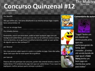 Concurso Quinzenal #12
    Comentários


Por Need90                                                                    Comentário do autor
Até que enfim saiu. Um tema desafiante e ao mesmo tempo legal. Espero
bons concorrentes =D

Vou ver se consigo fazer.

Por Arkades Games

finalmente, esse é um tema bom, pode-se fazer qualquer jogo com um
                                                                              “Legal! Tenho um
background subterrâneo, pena que este não vai ter prêmios como o outro,       em mente um
livro cd domínio, se eu ganhasse escolheria domínio, pode-se usar sprites     ótimo puzzle,acho
de alguém que eu não conheço???                                               que vou
                                                                              participar,gostei do
por Neutral
                                                                              tema ,bem
Sim, mas procure saber quem é o autor e o credite no jogo. Caso não saiba,    inovador...já estou
deixe claro que não foi você quem fez os gráficos.                            até vendo bando de
                                                                              jogo igual a Cave
por luan.alc
                                                                              Story,tenho um
Poxa to afim de participar do concurso, porém não entendi direito o tema ?!   bom jogo em
Subterrâneo ?! O ambiente do jogo tem que ser subterrâneo ?! ou o que me      mente,boa sorte
expliquem melhor porque quero começar a produzir !                            para todos”
 