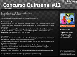 Concurso Quinzenal #12
      Inscrições


Concurso Quinzenal #12 - Subterrâneo (Inscrições)
Duração: Até dia 05/05 as 23:59

Leia o tópico atentamente antes de se inscrever no concurso!

Meios de inscrição:
Por tópico: Poste aqui uma mensagem contendo um link para o tópico do jogo no fórum.
O tópico deve seguir normalmente as regras da Galeria de Projetos/Galeria de Projetos
Completos.
Por MP: Me mande uma MP (mensagem particular) contendo a descrição, instruções
                                                                                        Nick:Neutral
(objetivo, controles) e um link para o download do jogo. Caso use esse meio, não é
necessário criar um tópico para o jogo no fórum.                                         Especialidades:
                                                                                         Programação
Importante:
Recomendo mandar mais um link para o download do jogo, pois se houver somente um         Design gráfico
e esse estiver quebrado, o usuário será desclassificado;
Caso escolha enviar o jogo por MP, procure envia-la mais de uma vez pois pode ocorrer
de a primeira não chegar;
Não esqueça de enviar todos os recursos externos (fontes, dlls) junto ao jogo.
O jogo deve ser enviado em .exe. Não é necessária a entrega do editável (.gmk). Se
possível, envie compactado;
Você pode enviar atualizações do seu jogo, contanto que dentro do prazo de entrega.     Neutral está conectado dês
                                                                                        de 2011 sendo que sua nota
                                                                                        é A,tem 189 mensagens e é
Qualquer dúvida sobre o envio do jogo, poste no tópico de Inscrição.
                                                                                        um dos avaliadores do fórum
 