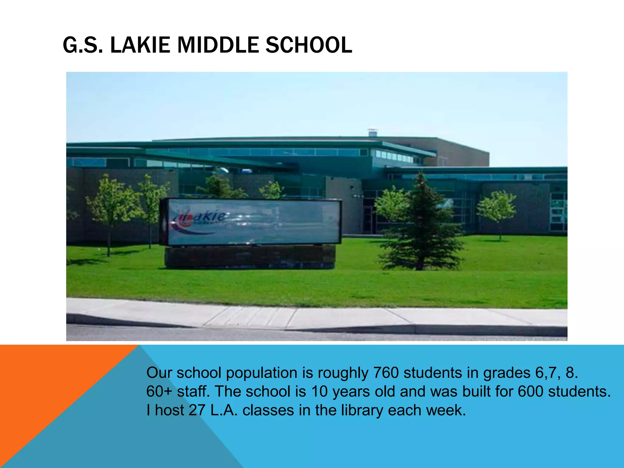 G.S. LAKIE MIDDLE SCHOOL

Our school population is roughly 760 students in grades 6,7, 8.
60+ staff. The school is 10 years old and was built for 600 students.
I host 27 L.A. classes in the library each week.

 