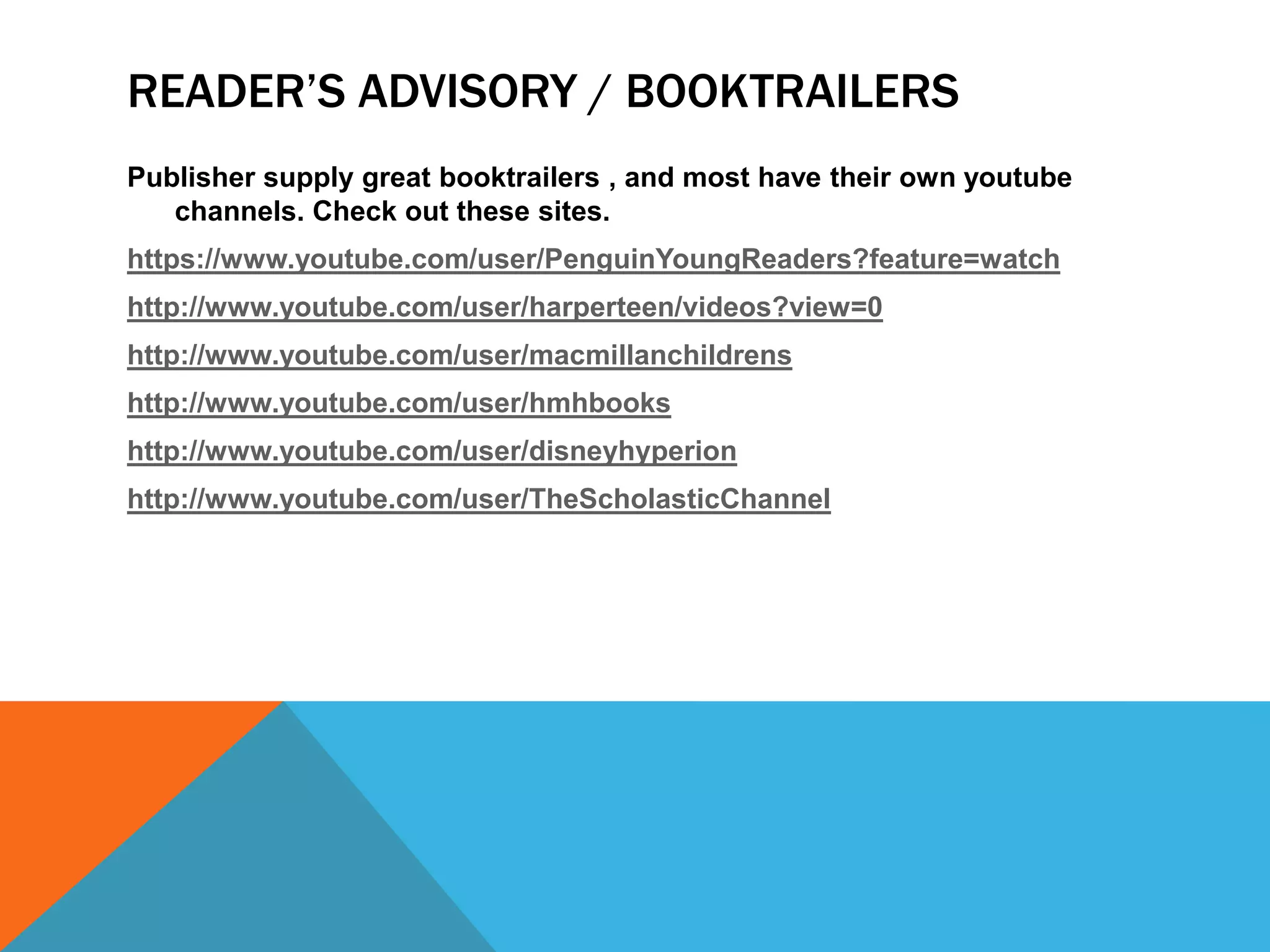 READER’S ADVISORY / BOOKTRAILERS
Publisher supply great booktrailers , and most have their own youtube
channels. Check out these sites.
https://www.youtube.com/user/PenguinYoungReaders?feature=watch
http://www.youtube.com/user/harperteen/videos?view=0
http://www.youtube.com/user/macmillanchildrens
http://www.youtube.com/user/hmhbooks
http://www.youtube.com/user/disneyhyperion
http://www.youtube.com/user/TheScholasticChannel

 