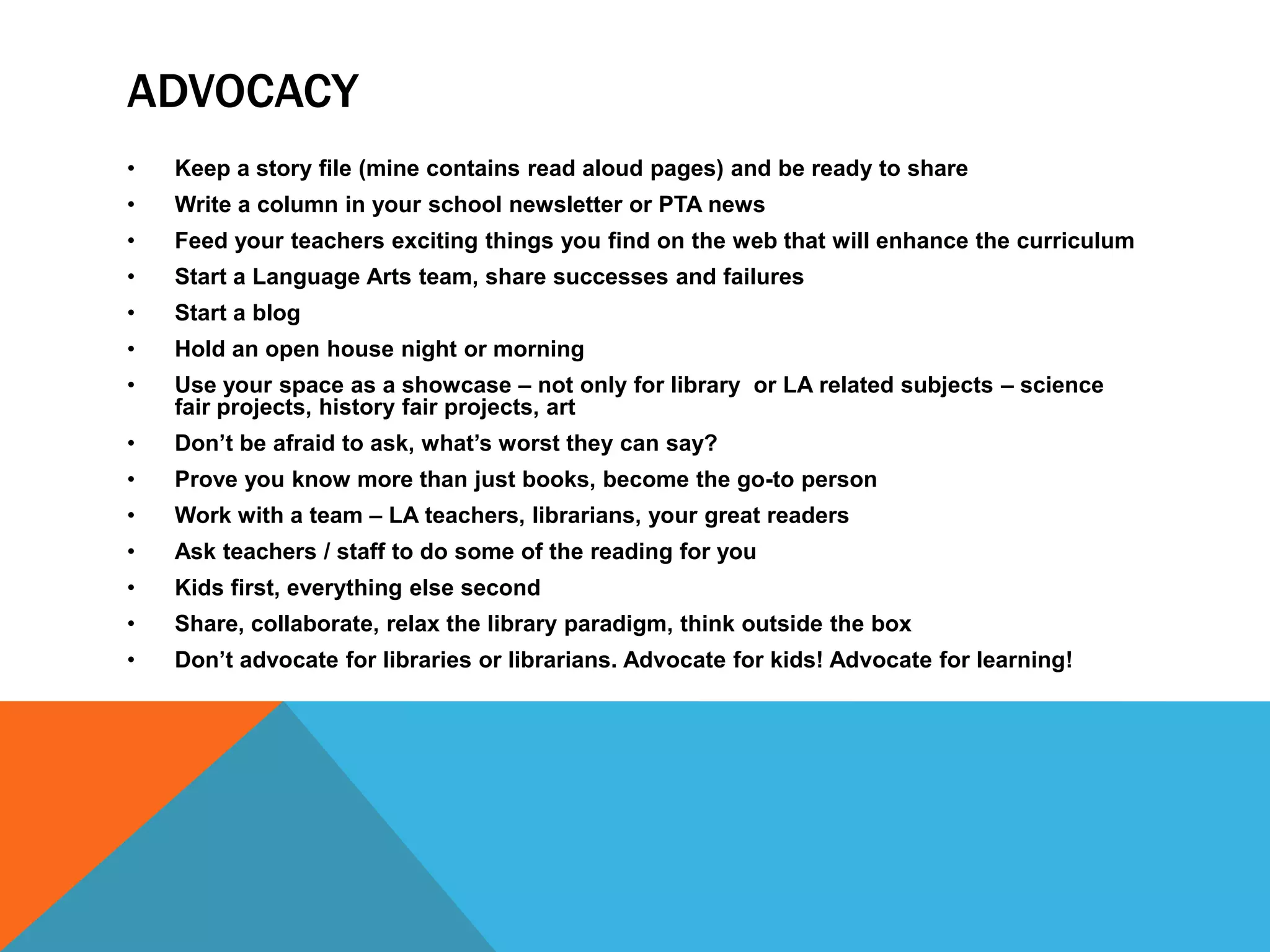 ADVOCACY
•

Keep a story file (mine contains read aloud pages) and be ready to share

•

Write a column in your school newsletter or PTA news

•

Feed your teachers exciting things you find on the web that will enhance the curriculum

•

Start a Language Arts team, share successes and failures

•

Start a blog

•

Hold an open house night or morning

•

Use your space as a showcase – not only for library or LA related subjects – science
fair projects, history fair projects, art

•

Don’t be afraid to ask, what’s worst they can say?

•

Prove you know more than just books, become the go-to person

•

Work with a team – LA teachers, librarians, your great readers

•

Ask teachers / staff to do some of the reading for you

•

Kids first, everything else second

•

Share, collaborate, relax the library paradigm, think outside the box

•

Don’t advocate for libraries or librarians. Advocate for kids! Advocate for learning!

 