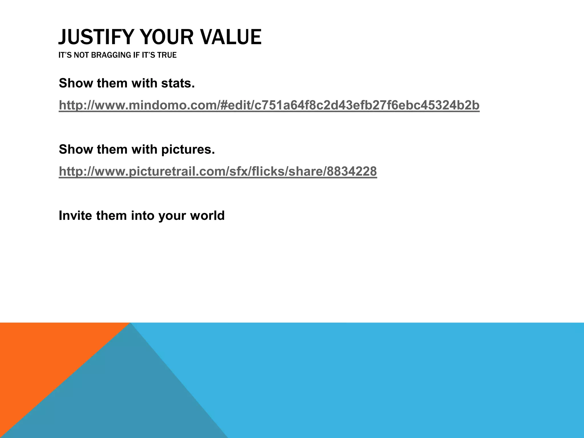 JUSTIFY YOUR VALUE
IT’S NOT BRAGGING IF IT’S TRUE

Show them with stats.
http://www.mindomo.com/#edit/c751a64f8c2d43efb27f6ebc45324b2b

Show them with pictures.
http://www.picturetrail.com/sfx/flicks/share/8834228
Invite them into your world

 