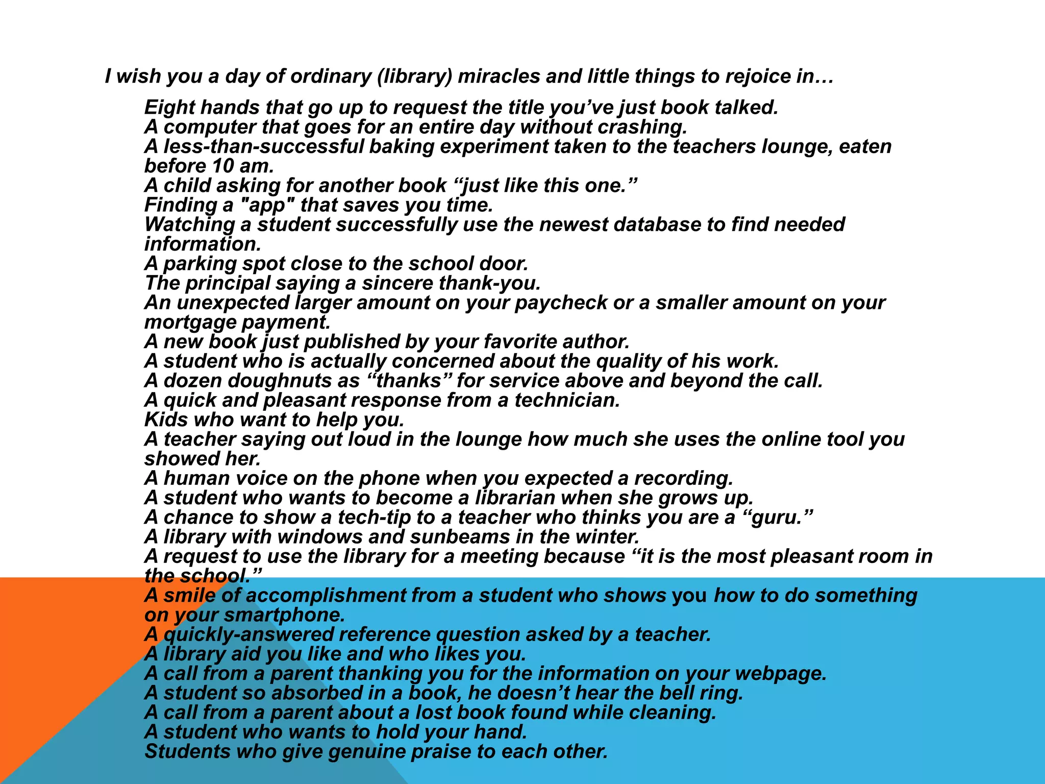 I wish you a day of ordinary (library) miracles and little things to rejoice in…
Eight hands that go up to request the title you’ve just book talked.
A computer that goes for an entire day without crashing.
A less-than-successful baking experiment taken to the teachers lounge, eaten
before 10 am.
A child asking for another book “just like this one.”
Finding a "app" that saves you time.
Watching a student successfully use the newest database to find needed
information.
A parking spot close to the school door.
The principal saying a sincere thank-you.
An unexpected larger amount on your paycheck or a smaller amount on your
mortgage payment.
A new book just published by your favorite author.
A student who is actually concerned about the quality of his work.
A dozen doughnuts as “thanks” for service above and beyond the call.
A quick and pleasant response from a technician.
Kids who want to help you.
A teacher saying out loud in the lounge how much she uses the online tool you
showed her.
A human voice on the phone when you expected a recording.
A student who wants to become a librarian when she grows up.
A chance to show a tech-tip to a teacher who thinks you are a “guru.”
A library with windows and sunbeams in the winter.
A request to use the library for a meeting because “it is the most pleasant room in
the school.”
A smile of accomplishment from a student who shows you how to do something
on your smartphone.
A quickly-answered reference question asked by a teacher.
A library aid you like and who likes you.
A call from a parent thanking you for the information on your webpage.
A student so absorbed in a book, he doesn’t hear the bell ring.
A call from a parent about a lost book found while cleaning.
A student who wants to hold your hand.
Students who give genuine praise to each other.

 